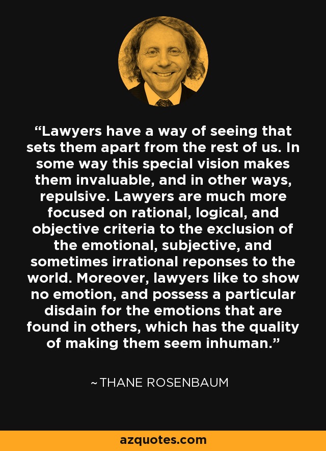 Lawyers have a way of seeing that sets them apart from the rest of us. In some way this special vision makes them invaluable, and in other ways, repulsive. Lawyers are much more focused on rational, logical, and objective criteria to the exclusion of the emotional, subjective, and sometimes irrational reponses to the world. Moreover, lawyers like to show no emotion, and possess a particular disdain for the emotions that are found in others, which has the quality of making them seem inhuman. - Thane Rosenbaum