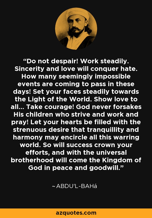 Do not despair! Work steadily. Sincerity and love will conquer hate. How many seemingly impossible events are coming to pass in these days! Set your faces steadily towards the Light of the World. Show love to all... Take courage! God never forsakes His children who strive and work and pray! Let your hearts be filled with the strenuous desire that tranquillity and harmony may encircle all this warring world. So will success crown your efforts, and with the universal brotherhood will come the Kingdom of God in peace and goodwill. - Abdu'l-Bahá