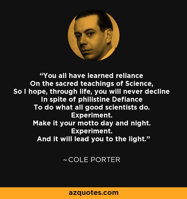 You all have learned reliance On the sacred teachings of Science, So I hope, through life, you will never decline In spite of philistine Defiance To do what all good scientists do. Experiment. Make it your motto day and night. Experiment. And it will lead you to the light. - Cole Porter