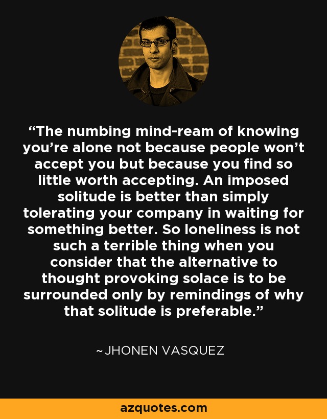The numbing mind-ream of knowing you're alone not because people won't accept you but because you find so little worth accepting. An imposed solitude is better than simply tolerating your company in waiting for something better. So loneliness is not such a terrible thing when you consider that the alternative to thought provoking solace is to be surrounded only by remindings of why that solitude is preferable. - Jhonen Vasquez