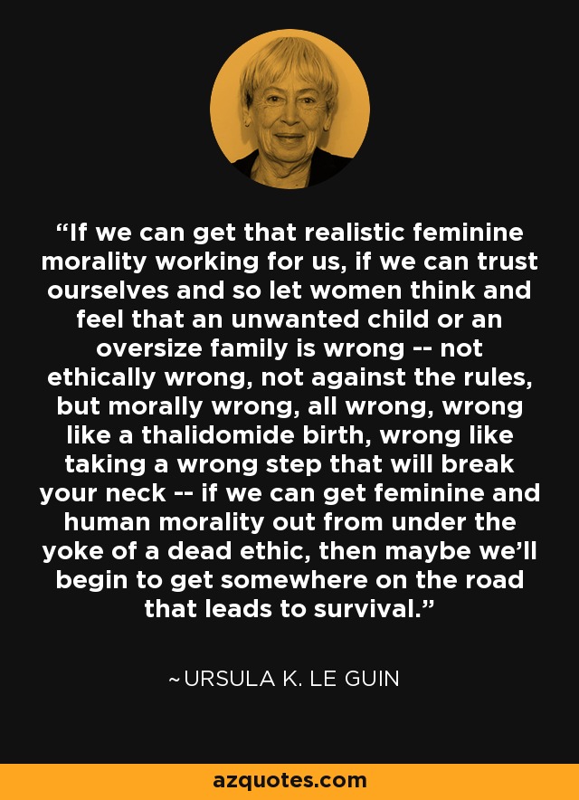 If we can get that realistic feminine morality working for us, if we can trust ourselves and so let women think and feel that an unwanted child or an oversize family is wrong -- not ethically wrong, not against the rules, but morally wrong, all wrong, wrong like a thalidomide birth, wrong like taking a wrong step that will break your neck -- if we can get feminine and human morality out from under the yoke of a dead ethic, then maybe we'll begin to get somewhere on the road that leads to survival. - Ursula K. Le Guin
