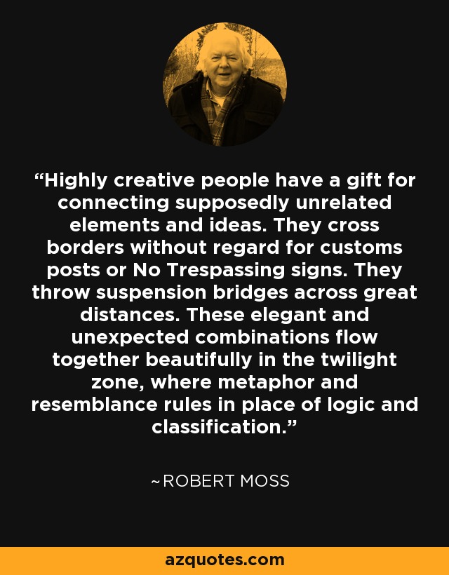 Highly creative people have a gift for connecting supposedly unrelated elements and ideas. They cross borders without regard for customs posts or No Trespassing signs. They throw suspension bridges across great distances. These elegant and unexpected combinations flow together beautifully in the twilight zone, where metaphor and resemblance rules in place of logic and classification. - Robert Moss