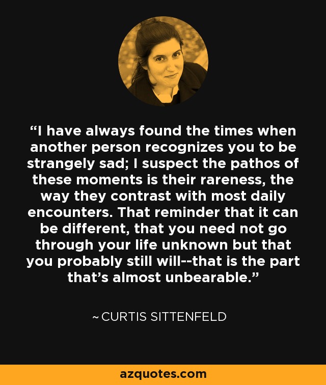 I have always found the times when another person recognizes you to be strangely sad; I suspect the pathos of these moments is their rareness, the way they contrast with most daily encounters. That reminder that it can be different, that you need not go through your life unknown but that you probably still will--that is the part that's almost unbearable. - Curtis Sittenfeld