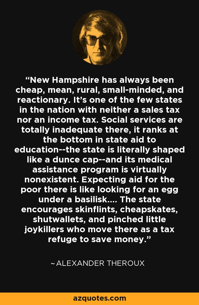 New Hampshire has always been cheap, mean, rural, small-minded, and reactionary. It's one of the few states in the nation with neither a sales tax nor an income tax. Social services are totally inadequate there, it ranks at the bottom in state aid to education--the state is literally shaped like a dunce cap--and its medical assistance program is virtually nonexistent. Expecting aid for the poor there is like looking for an egg under a basilisk.... The state encourages skinflints, cheapskates, shutwallets, and pinched little joykillers who move there as a tax refuge to save money. - Alexander Theroux