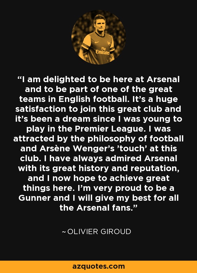 I am delighted to be here at Arsenal and to be part of one of the great teams in English football. It's a huge satisfaction to join this great club and it’s been a dream since I was young to play in the Premier League. I was attracted by the philosophy of football and Arsène Wenger’s 'touch' at this club. I have always admired Arsenal with its great history and reputation, and I now hope to achieve great things here. I’m very proud to be a Gunner and I will give my best for all the Arsenal fans. - Olivier Giroud