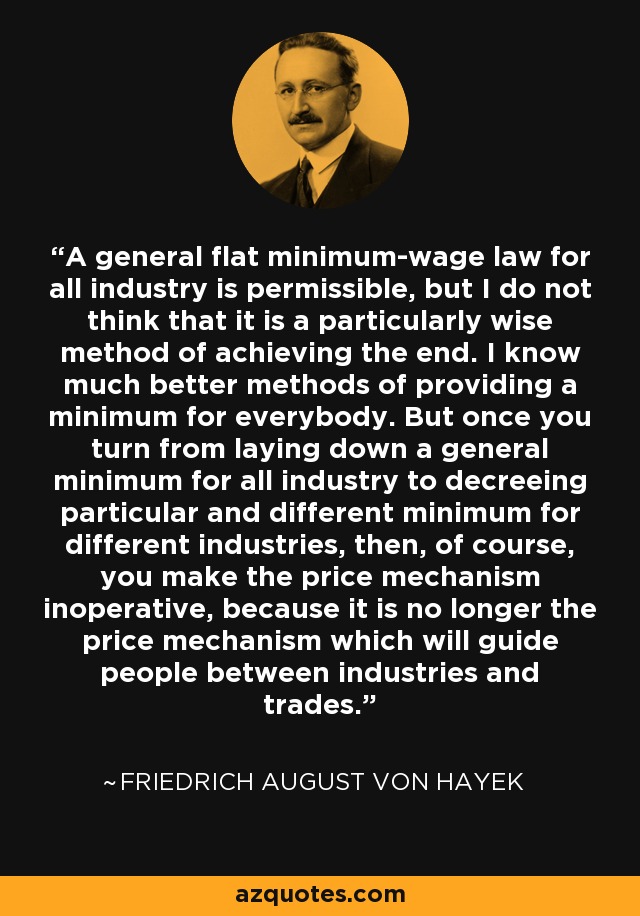 A general flat minimum-wage law for all industry is permissible, but I do not think that it is a particularly wise method of achieving the end. I know much better methods of providing a minimum for everybody. But once you turn from laying down a general minimum for all industry to decreeing particular and different minimum for different industries, then, of course, you make the price mechanism inoperative, because it is no longer the price mechanism which will guide people between industries and trades. - Friedrich August von Hayek