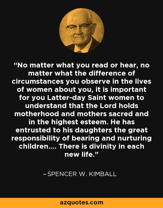 No matter what you read or hear, no matter what the difference of circumstances you observe in the lives of women about you, it is important for you Latter-day Saint women to understand that the Lord holds motherhood and mothers sacred and in the highest esteem. He has entrusted to his daughters the great responsibility of bearing and nurturing children.... There is divinity in each new life. - Spencer W. Kimball