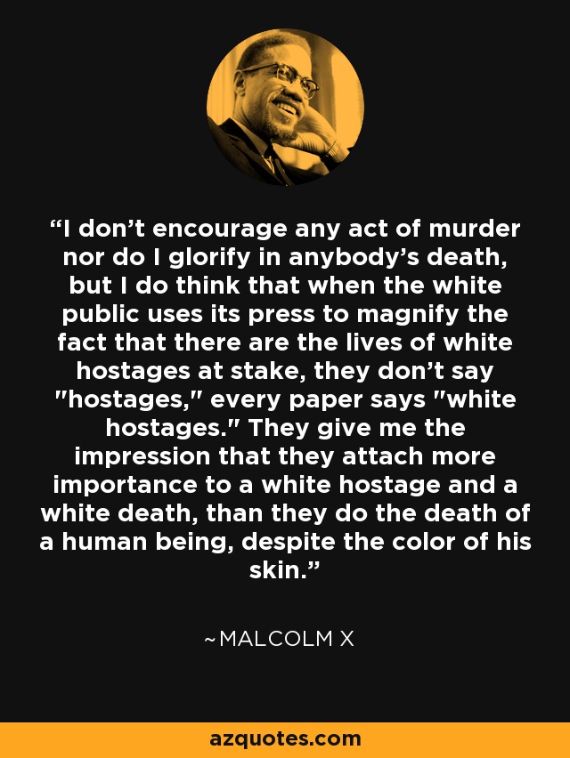 I don't encourage any act of murder nor do I glorify in anybody's death, but I do think that when the white public uses its press to magnify the fact that there are the lives of white hostages at stake, they don't say 