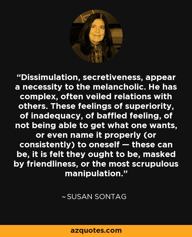 Dissimulation, secretiveness, appear a necessity to the melancholic. He has complex, often veiled relations with others. These feelings of superiority, of inadequacy, of baffled feeling, of not being able to get what one wants, or even name it properly (or consistently) to oneself — these can be, it is felt they ought to be, masked by friendliness, or the most scrupulous manipulation. - Susan Sontag