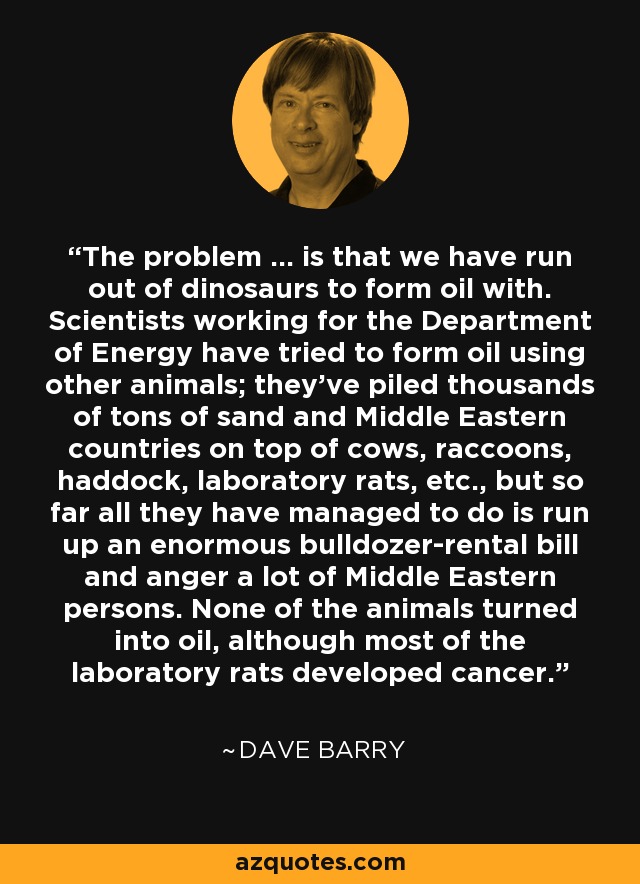 The problem ... is that we have run out of dinosaurs to form oil with. Scientists working for the Department of Energy have tried to form oil using other animals; they've piled thousands of tons of sand and Middle Eastern countries on top of cows, raccoons, haddock, laboratory rats, etc., but so far all they have managed to do is run up an enormous bulldozer-rental bill and anger a lot of Middle Eastern persons. None of the animals turned into oil, although most of the laboratory rats developed cancer. - Dave Barry