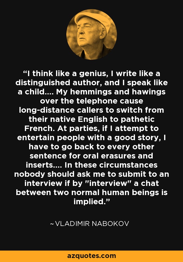 I think like a genius, I write like a distinguished author, and I speak like a child.... My hemmings and hawings over the telephone cause long-distance callers to switch from their native English to pathetic French. At parties, if I attempt to entertain people with a good story, I have to go back to every other sentence for oral erasures and inserts.... In these circumstances nobody should ask me to submit to an interview if by 