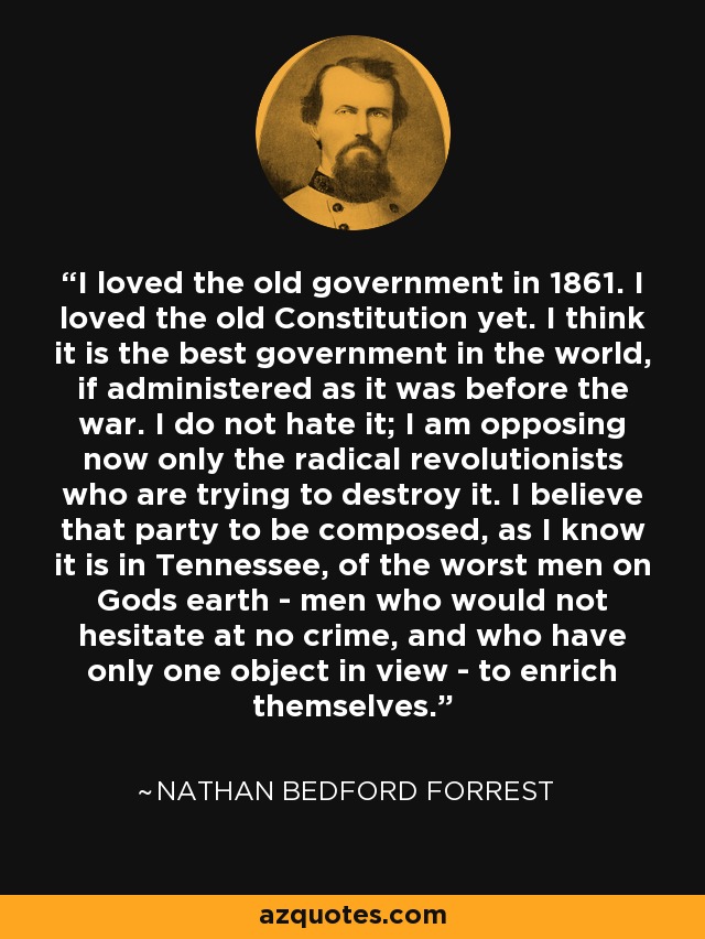 I loved the old government in 1861. I loved the old Constitution yet. I think it is the best government in the world, if administered as it was before the war. I do not hate it; I am opposing now only the radical revolutionists who are trying to destroy it. I believe that party to be composed, as I know it is in Tennessee, of the worst men on Gods earth - men who would not hesitate at no crime, and who have only one object in view - to enrich themselves. - Nathan Bedford Forrest