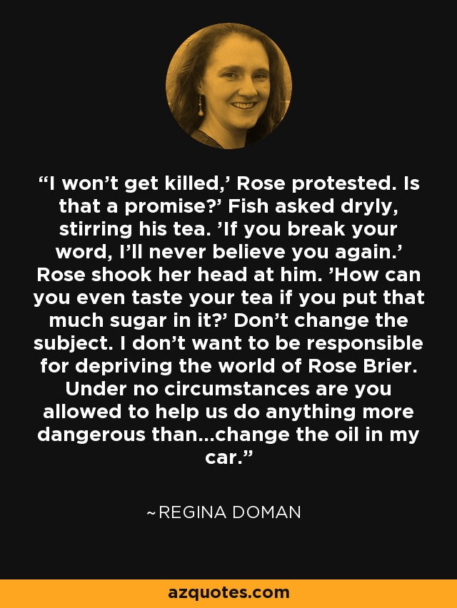 I won't get killed,' Rose protested. Is that a promise?' Fish asked dryly, stirring his tea. 'If you break your word, I'll never believe you again.' Rose shook her head at him. 'How can you even taste your tea if you put that much sugar in it?' Don't change the subject. I don't want to be responsible for depriving the world of Rose Brier. Under no circumstances are you allowed to help us do anything more dangerous than...change the oil in my car. - Regina Doman