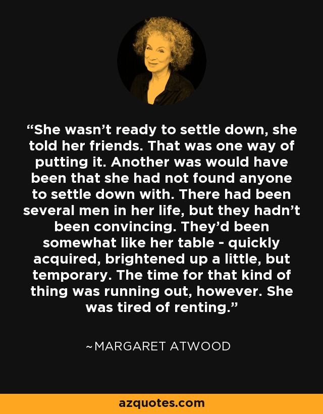 She wasn't ready to settle down, she told her friends. That was one way of putting it. Another was would have been that she had not found anyone to settle down with. There had been several men in her life, but they hadn't been convincing. They'd been somewhat like her table - quickly acquired, brightened up a little, but temporary. The time for that kind of thing was running out, however. She was tired of renting. - Margaret Atwood