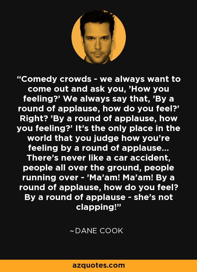 Comedy crowds - we always want to come out and ask you, 'How you feeling?' We always say that, 'By a round of applause, how do you feel?' Right? 'By a round of applause, how you feeling?' It's the only place in the world that you judge how you're feeling by a round of applause... There's never like a car accident, people all over the ground, people running over - 'Ma'am! Ma'am! By a round of applause, how do you feel? By a round of applause - she's not clapping! - Dane Cook