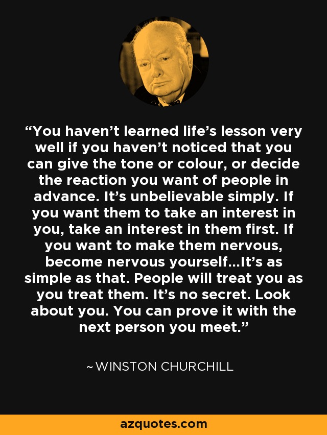 You haven't learned life's lesson very well if you haven't noticed that you can give the tone or colour, or decide the reaction you want of people in advance. It's unbelievable simply. If you want them to take an interest in you, take an interest in them first. If you want to make them nervous, become nervous yourself...It's as simple as that. People will treat you as you treat them. It's no secret. Look about you. You can prove it with the next person you meet. - Winston Churchill