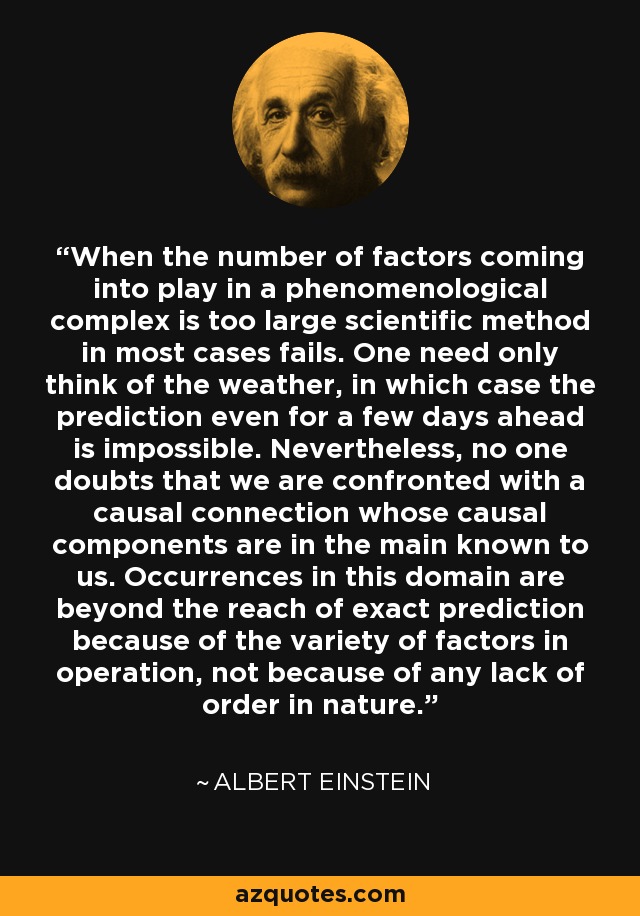 When the number of factors coming into play in a phenomenological complex is too large scientific method in most cases fails. One need only think of the weather, in which case the prediction even for a few days ahead is impossible. Nevertheless, no one doubts that we are confronted with a causal connection whose causal components are in the main known to us. Occurrences in this domain are beyond the reach of exact prediction because of the variety of factors in operation, not because of any lack of order in nature. - Albert Einstein