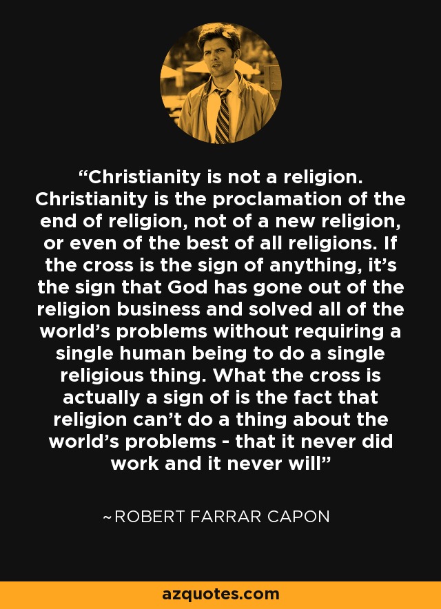 Christianity is not a religion. Christianity is the proclamation of the end of religion, not of a new religion, or even of the best of all religions. If the cross is the sign of anything, it's the sign that God has gone out of the religion business and solved all of the world's problems without requiring a single human being to do a single religious thing. What the cross is actually a sign of is the fact that religion can't do a thing about the world's problems - that it never did work and it never will - Robert Farrar Capon