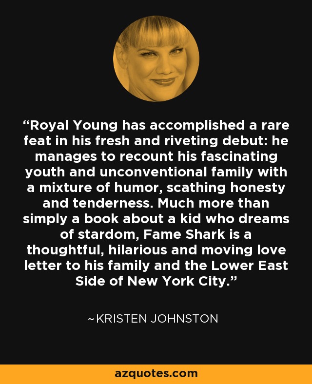 Royal Young has accomplished a rare feat in his fresh and riveting debut: he manages to recount his fascinating youth and unconventional family with a mixture of humor, scathing honesty and tenderness. Much more than simply a book about a kid who dreams of stardom, Fame Shark is a thoughtful, hilarious and moving love letter to his family and the Lower East Side of New York City. - Kristen Johnston