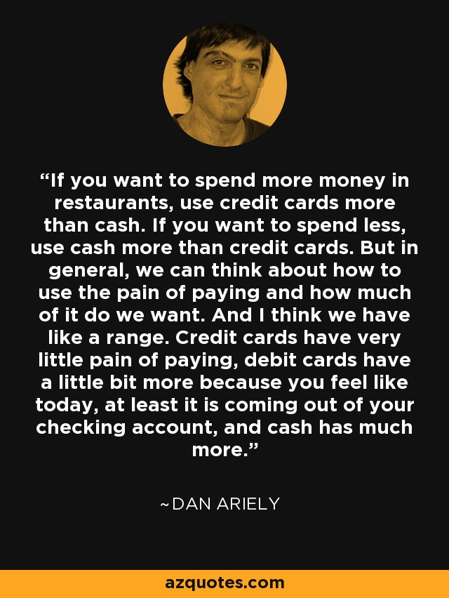 If you want to spend more money in restaurants, use credit cards more than cash. If you want to spend less, use cash more than credit cards. But in general, we can think about how to use the pain of paying and how much of it do we want. And I think we have like a range. Credit cards have very little pain of paying, debit cards have a little bit more because you feel like today, at least it is coming out of your checking account, and cash has much more. - Dan Ariely