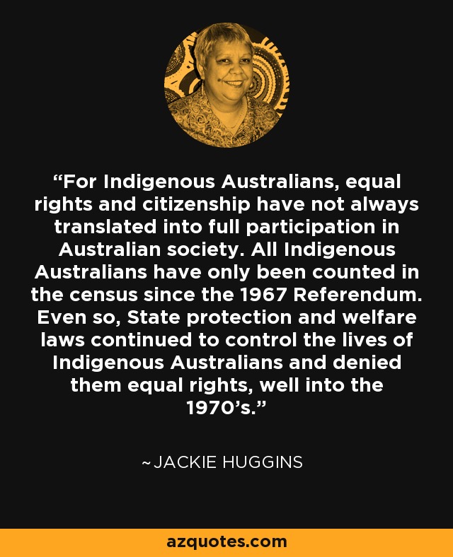 For Indigenous Australians, equal rights and citizenship have not always translated into full participation in Australian society. All Indigenous Australians have only been counted in the census since the 1967 Referendum. Even so, State protection and welfare laws continued to control the lives of Indigenous Australians and denied them equal rights, well into the 1970's. - Jackie Huggins