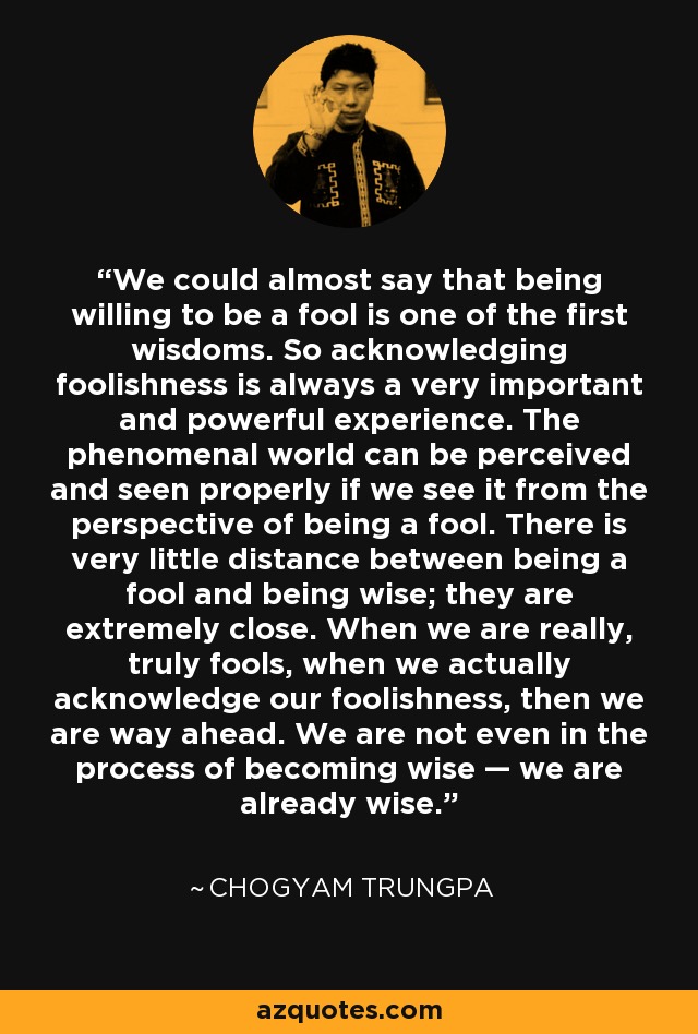 We could almost say that being willing to be a fool is one of the first wisdoms. So acknowledging foolishness is always a very important and powerful experience. The phenomenal world can be perceived and seen properly if we see it from the perspective of being a fool. There is very little distance between being a fool and being wise; they are extremely close. When we are really, truly fools, when we actually acknowledge our foolishness, then we are way ahead. We are not even in the process of becoming wise — we are already wise. - Chogyam Trungpa