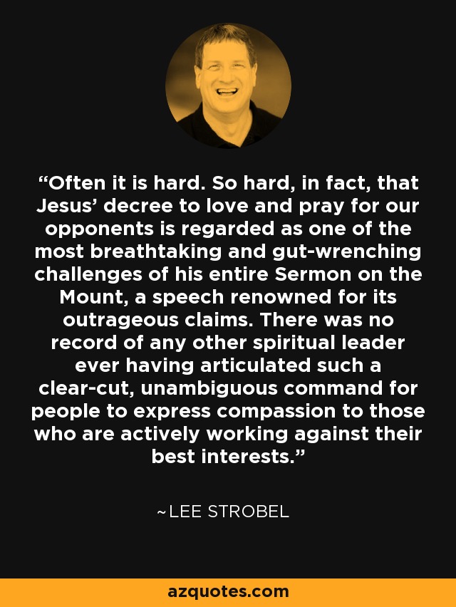 Often it is hard. So hard, in fact, that Jesus' decree to love and pray for our opponents is regarded as one of the most breathtaking and gut-wrenching challenges of his entire Sermon on the Mount, a speech renowned for its outrageous claims. There was no record of any other spiritual leader ever having articulated such a clear-cut, unambiguous command for people to express compassion to those who are actively working against their best interests. - Lee Strobel