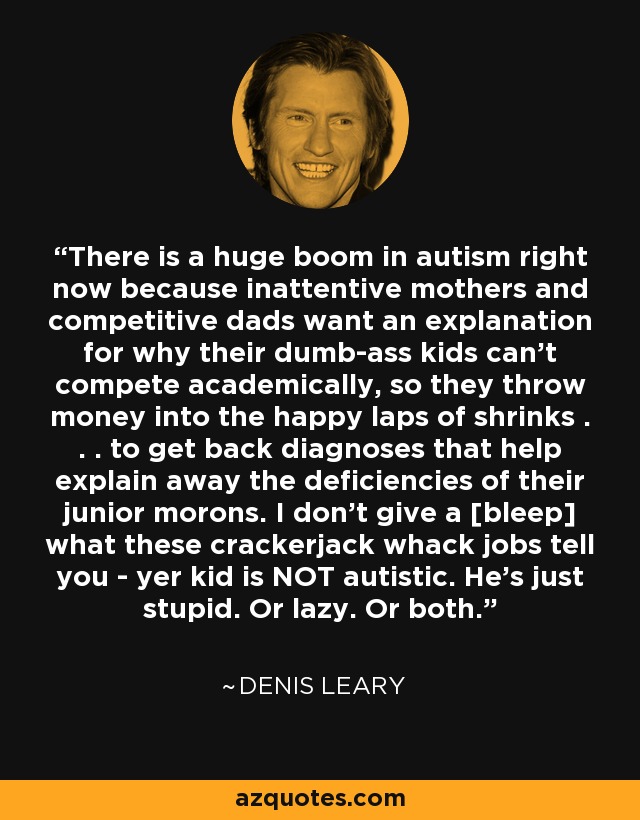 There is a huge boom in autism right now because inattentive mothers and competitive dads want an explanation for why their dumb-ass kids can't compete academically, so they throw money into the happy laps of shrinks . . . to get back diagnoses that help explain away the deficiencies of their junior morons. I don't give a [bleep] what these crackerjack whack jobs tell you - yer kid is NOT autistic. He's just stupid. Or lazy. Or both. - Denis Leary