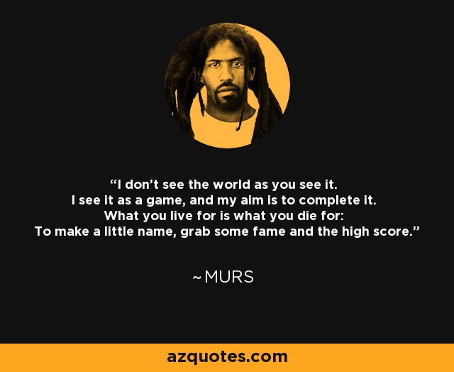 I don't see the world as you see it. I see it as a game, and my aim is to complete it. What you live for is what you die for: To make a little name, grab some fame and the high score. - MURS