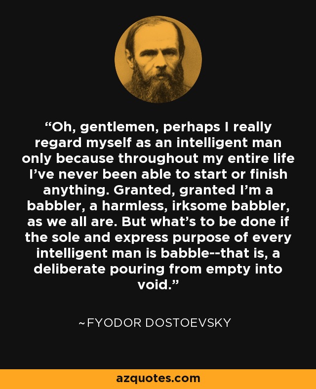 Oh, gentlemen, perhaps I really regard myself as an intelligent man only because throughout my entire life I've never been able to start or finish anything. Granted, granted I'm a babbler, a harmless, irksome babbler, as we all are. But what's to be done if the sole and express purpose of every intelligent man is babble--that is, a deliberate pouring from empty into void. - Fyodor Dostoevsky