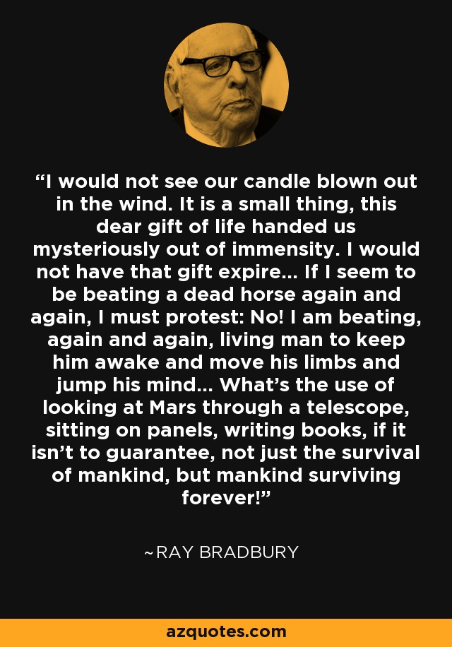 I would not see our candle blown out in the wind. It is a small thing, this dear gift of life handed us mysteriously out of immensity. I would not have that gift expire... If I seem to be beating a dead horse again and again, I must protest: No! I am beating, again and again, living man to keep him awake and move his limbs and jump his mind... What's the use of looking at Mars through a telescope, sitting on panels, writing books, if it isn't to guarantee, not just the survival of mankind, but mankind surviving forever! - Ray Bradbury