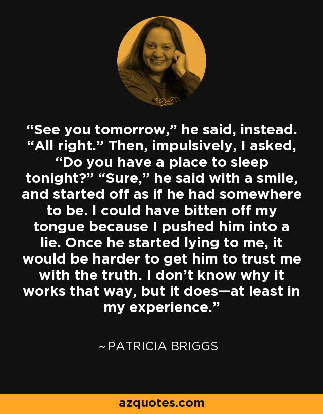 See you tomorrow,” he said, instead. “All right.” Then, impulsively, I asked, “Do you have a place to sleep tonight?” “Sure,” he said with a smile, and started off as if he had somewhere to be. I could have bitten off my tongue because I pushed him into a lie. Once he started lying to me, it would be harder to get him to trust me with the truth. I don’t know why it works that way, but it does—at least in my experience. - Patricia Briggs