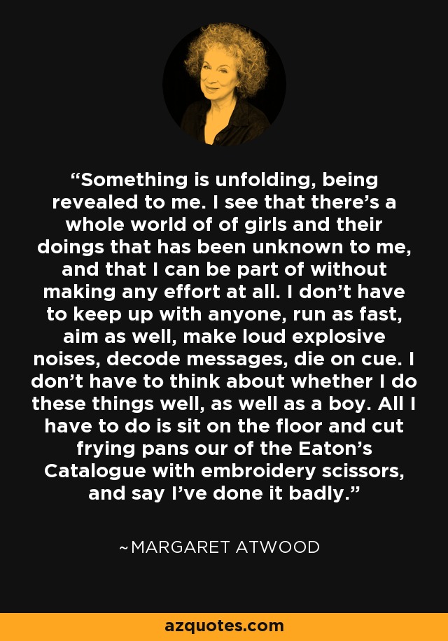 Something is unfolding, being revealed to me. I see that there's a whole world of of girls and their doings that has been unknown to me, and that I can be part of without making any effort at all. I don't have to keep up with anyone, run as fast, aim as well, make loud explosive noises, decode messages, die on cue. I don't have to think about whether I do these things well, as well as a boy. All I have to do is sit on the floor and cut frying pans our of the Eaton's Catalogue with embroidery scissors, and say I've done it badly. - Margaret Atwood