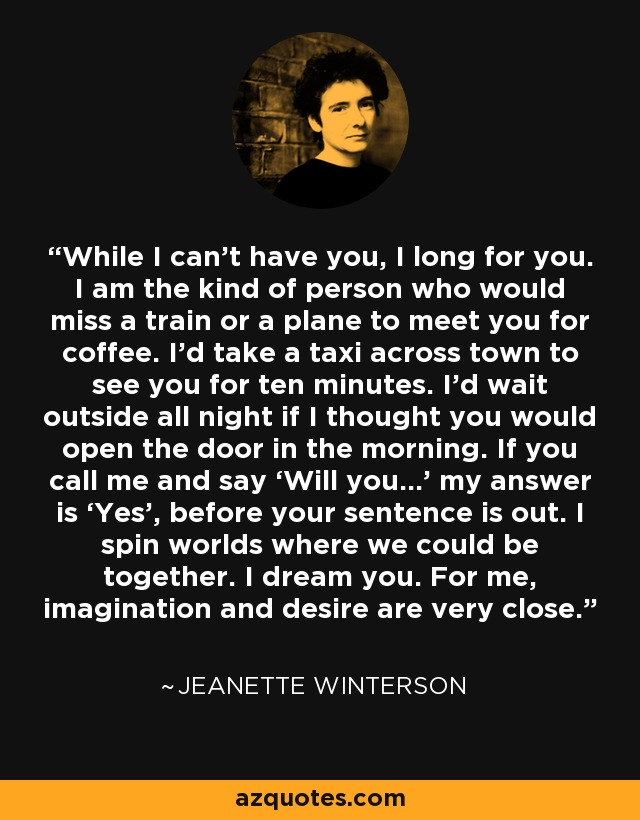 While I can’t have you, I long for you. I am the kind of person who would miss a train or a plane to meet you for coffee. I’d take a taxi across town to see you for ten minutes. I’d wait outside all night if I thought you would open the door in the morning. If you call me and say ‘Will you…’ my answer is ‘Yes’, before your sentence is out. I spin worlds where we could be together. I dream you. For me, imagination and desire are very close. - Jeanette Winterson