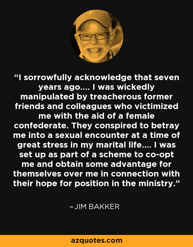 I sorrowfully acknowledge that seven years ago.... I was wickedly manipulated by treacherous former friends and colleagues who victimized me with the aid of a female confederate. They conspired to betray me into a sexual encounter at a time of great stress in my marital life.... I was set up as part of a scheme to co-opt me and obtain some advantage for themselves over me in connection with their hope for position in the ministry. - Jim Bakker