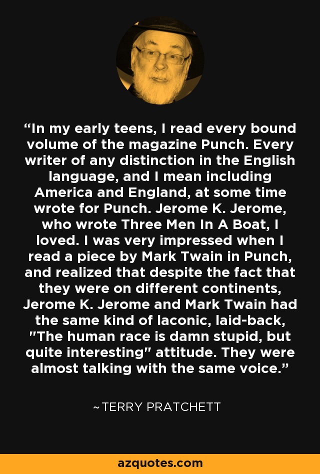 In my early teens, I read every bound volume of the magazine Punch. Every writer of any distinction in the English language, and I mean including America and England, at some time wrote for Punch. Jerome K. Jerome, who wrote Three Men In A Boat, I loved. I was very impressed when I read a piece by Mark Twain in Punch, and realized that despite the fact that they were on different continents, Jerome K. Jerome and Mark Twain had the same kind of laconic, laid-back, 