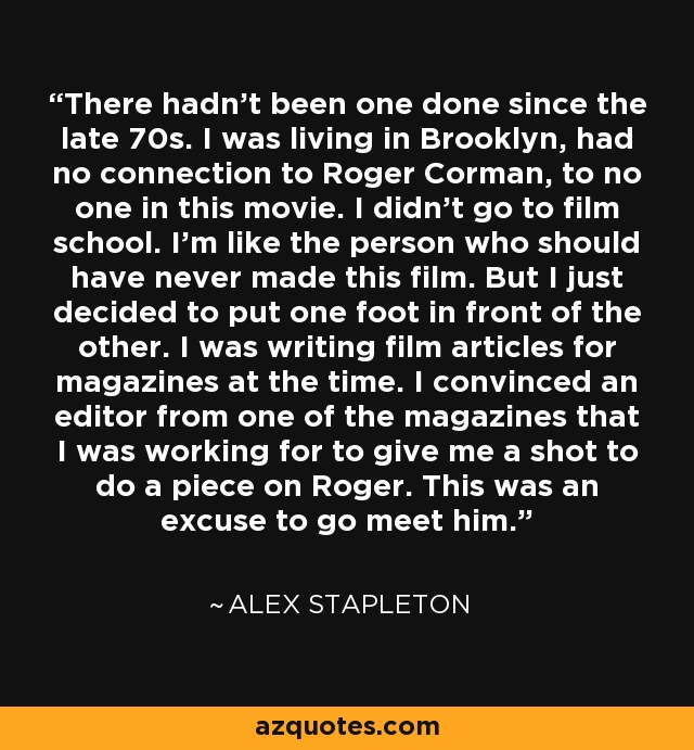 There hadn't been one done since the late 70s. I was living in Brooklyn, had no connection to Roger Corman, to no one in this movie. I didn't go to film school. I'm like the person who should have never made this film. But I just decided to put one foot in front of the other. I was writing film articles for magazines at the time. I convinced an editor from one of the magazines that I was working for to give me a shot to do a piece on Roger. This was an excuse to go meet him. - Alex Stapleton