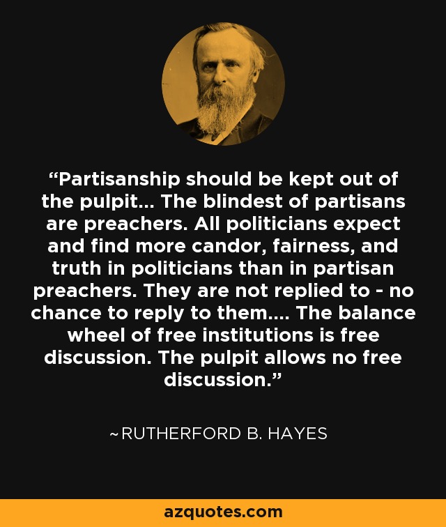 Partisanship should be kept out of the pulpit... The blindest of partisans are preachers. All politicians expect and find more candor, fairness, and truth in politicians than in partisan preachers. They are not replied to - no chance to reply to them.... The balance wheel of free institutions is free discussion. The pulpit allows no free discussion. - Rutherford B. Hayes