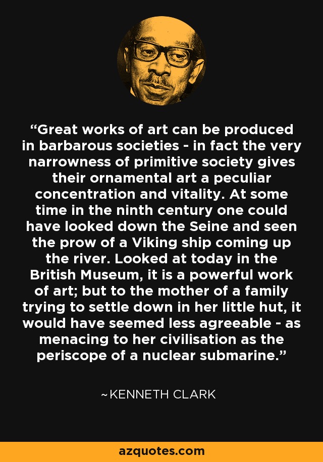 Great works of art can be produced in barbarous societies - in fact the very narrowness of primitive society gives their ornamental art a peculiar concentration and vitality. At some time in the ninth century one could have looked down the Seine and seen the prow of a Viking ship coming up the river. Looked at today in the British Museum, it is a powerful work of art; but to the mother of a family trying to settle down in her little hut, it would have seemed less agreeable - as menacing to her civilisation as the periscope of a nuclear submarine. - Kenneth Clark