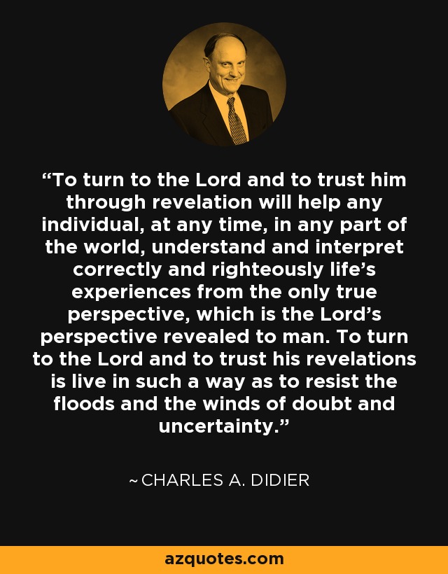 To turn to the Lord and to trust him through revelation will help any individual, at any time, in any part of the world, understand and interpret correctly and righteously life's experiences from the only true perspective, which is the Lord's perspective revealed to man. To turn to the Lord and to trust his revelations is live in such a way as to resist the floods and the winds of doubt and uncertainty. - Charles A. Didier