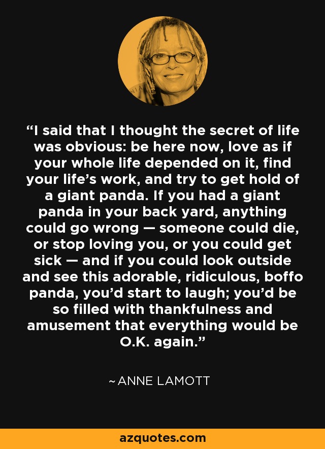 I said that I thought the secret of life was obvious: be here now, love as if your whole life depended on it, find your life's work, and try to get hold of a giant panda. If you had a giant panda in your back yard, anything could go wrong — someone could die, or stop loving you, or you could get sick — and if you could look outside and see this adorable, ridiculous, boffo panda, you'd start to laugh; you'd be so filled with thankfulness and amusement that everything would be O.K. again. - Anne Lamott