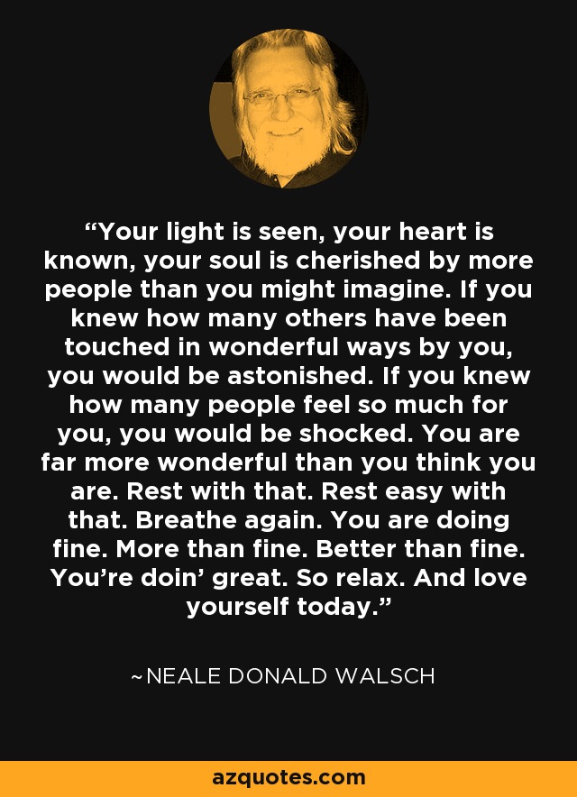 Your light is seen, your heart is known, your soul is cherished by more people than you might imagine. If you knew how many others have been touched in wonderful ways by you, you would be astonished. If you knew how many people feel so much for you, you would be shocked. You are far more wonderful than you think you are. Rest with that. Rest easy with that. Breathe again. You are doing fine. More than fine. Better than fine. You’re doin’ great. So relax. And love yourself today. - Neale Donald Walsch