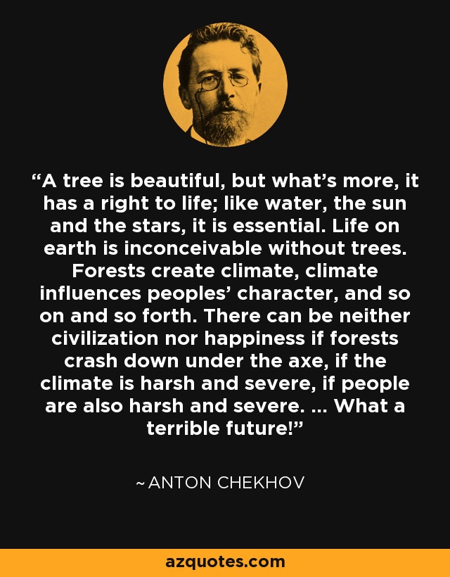 A tree is beautiful, but what's more, it has a right to life; like water, the sun and the stars, it is essential. Life on earth is inconceivable without trees. Forests create climate, climate influences peoples' character, and so on and so forth. There can be neither civilization nor happiness if forests crash down under the axe, if the climate is harsh and severe, if people are also harsh and severe. ... What a terrible future! - Anton Chekhov