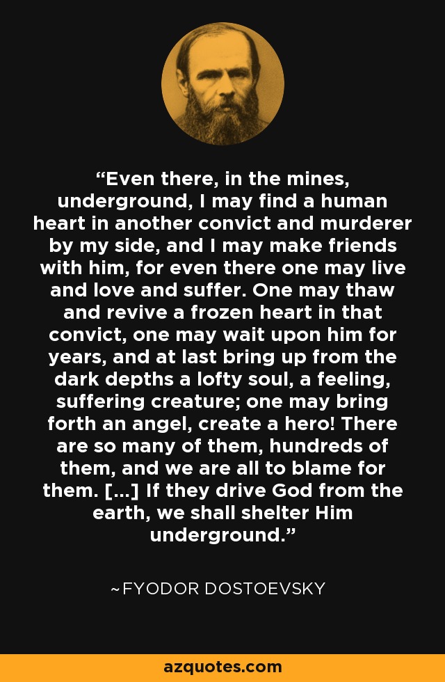 Even there, in the mines, underground, I may find a human heart in another convict and murderer by my side, and I may make friends with him, for even there one may live and love and suffer. One may thaw and revive a frozen heart in that convict, one may wait upon him for years, and at last bring up from the dark depths a lofty soul, a feeling, suffering creature; one may bring forth an angel, create a hero! There are so many of them, hundreds of them, and we are all to blame for them. [...] If they drive God from the earth, we shall shelter Him underground. - Fyodor Dostoevsky