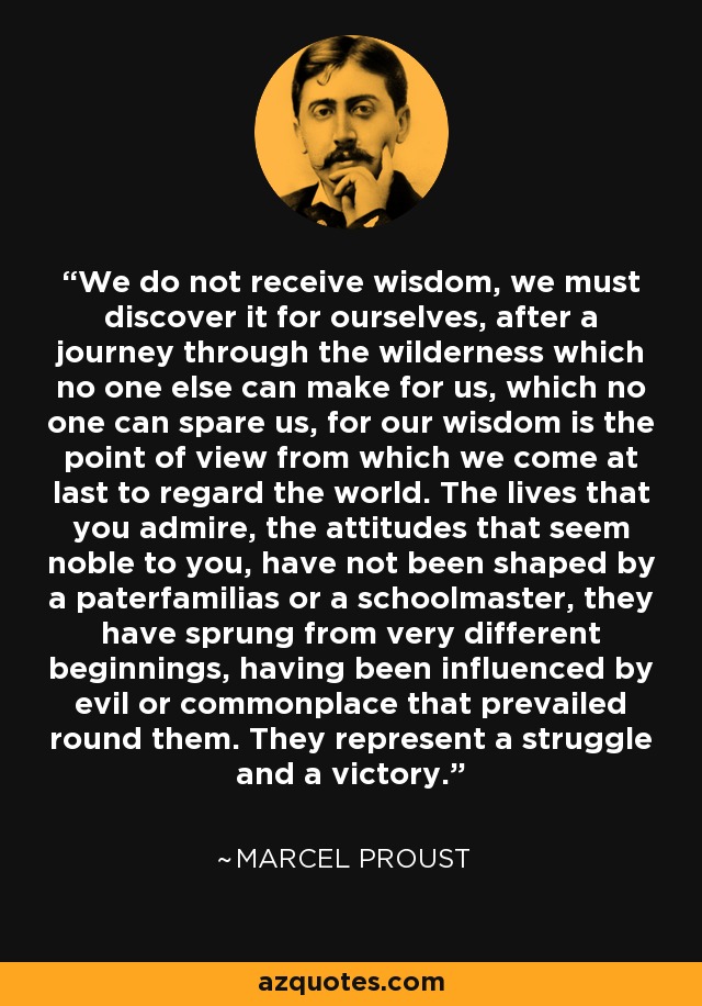 We do not receive wisdom, we must discover it for ourselves, after a journey through the wilderness which no one else can make for us, which no one can spare us, for our wisdom is the point of view from which we come at last to regard the world. The lives that you admire, the attitudes that seem noble to you, have not been shaped by a paterfamilias or a schoolmaster, they have sprung from very different beginnings, having been influenced by evil or commonplace that prevailed round them. They represent a struggle and a victory. - Marcel Proust