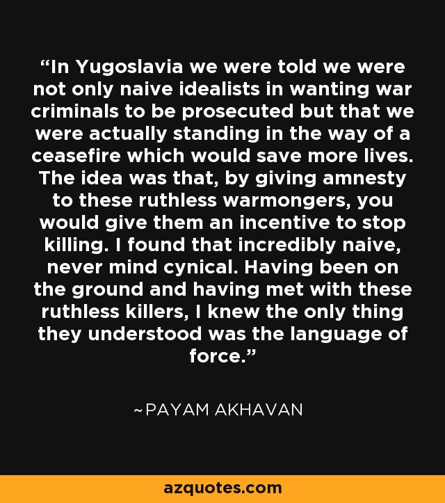 In Yugoslavia we were told we were not only naive idealists in wanting war criminals to be prosecuted but that we were actually standing in the way of a ceasefire which would save more lives. The idea was that, by giving amnesty to these ruthless warmongers, you would give them an incentive to stop killing. I found that incredibly naive, never mind cynical. Having been on the ground and having met with these ruthless killers, I knew the only thing they understood was the language of force. - Payam Akhavan