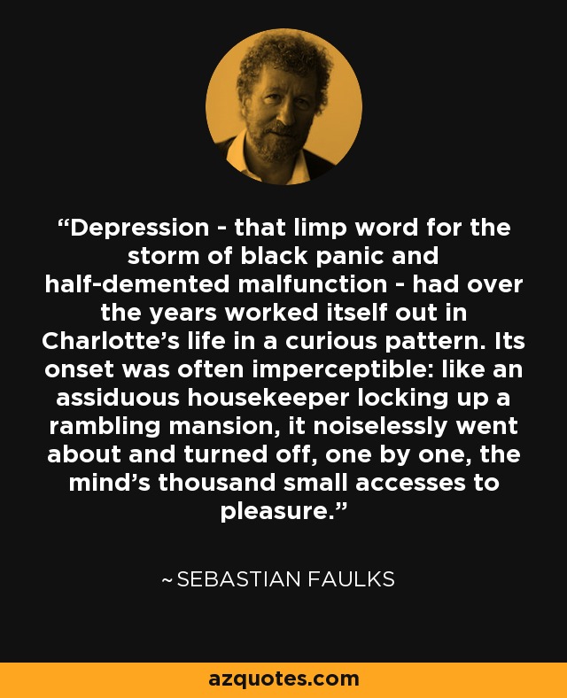 Depression - that limp word for the storm of black panic and half-demented malfunction - had over the years worked itself out in Charlotte's life in a curious pattern. Its onset was often imperceptible: like an assiduous housekeeper locking up a rambling mansion, it noiselessly went about and turned off, one by one, the mind's thousand small accesses to pleasure. - Sebastian Faulks