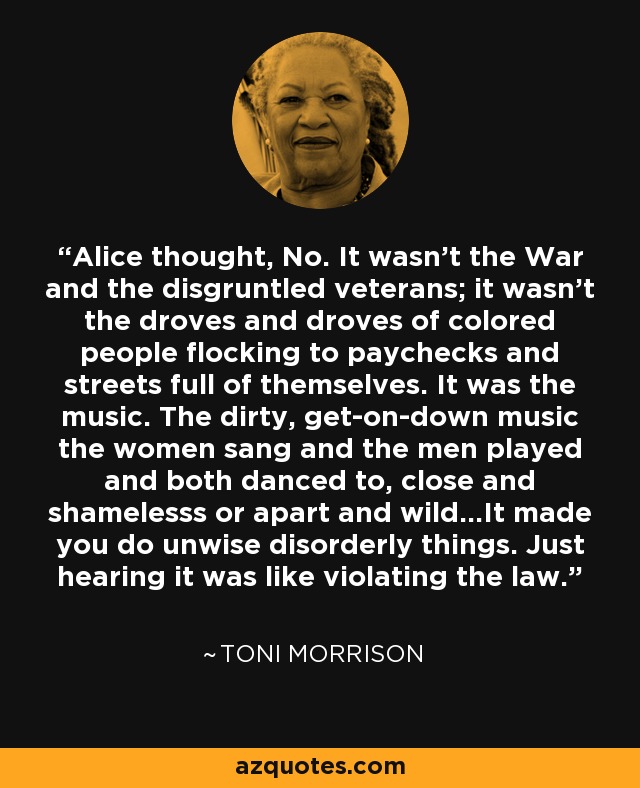 Alice thought, No. It wasn't the War and the disgruntled veterans; it wasn't the droves and droves of colored people flocking to paychecks and streets full of themselves. It was the music. The dirty, get-on-down music the women sang and the men played and both danced to, close and shamelesss or apart and wild...It made you do unwise disorderly things. Just hearing it was like violating the law. - Toni Morrison