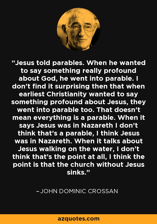 Jesus told parables. When he wanted to say something really profound about God, he went into parable. I don't find it surprising then that when earliest Christianity wanted to say something profound about Jesus, they went into parable too. That doesn't mean everything is a parable. When it says Jesus was in Nazareth I don't think that's a parable, I think Jesus was in Nazareth. When it talks about Jesus walking on the water, I don't think that's the point at all, I think the point is that the church without Jesus sinks. - John Dominic Crossan