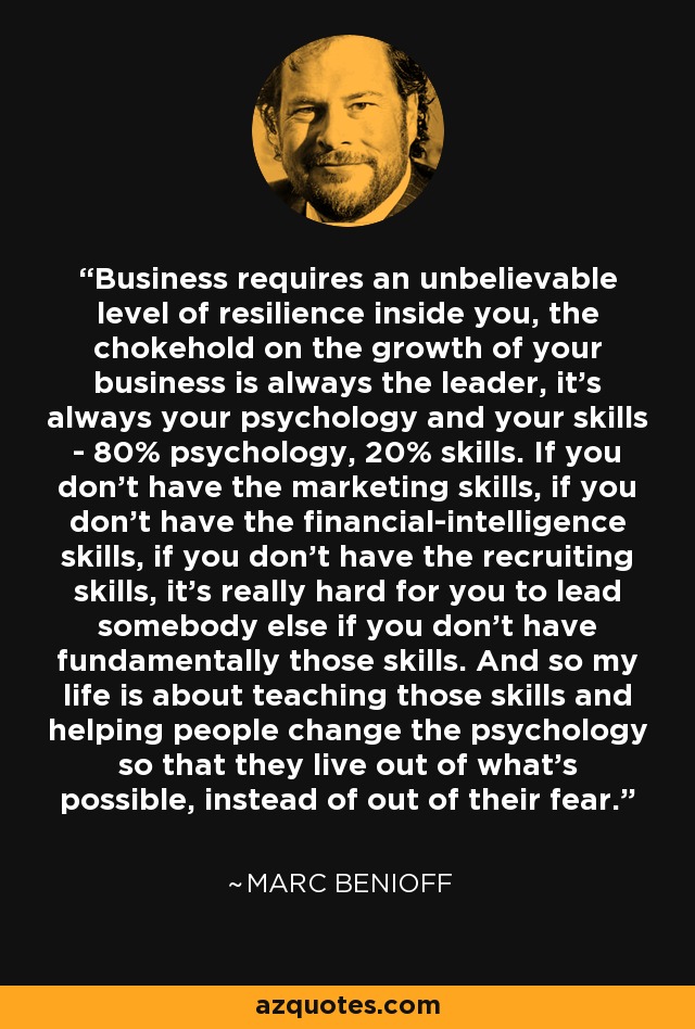 Business requires an unbelievable level of resilience inside you, the chokehold on the growth of your business is always the leader, it's always your psychology and your skills - 80% psychology, 20% skills. If you don't have the marketing skills, if you don't have the financial-intelligence skills, if you don't have the recruiting skills, it's really hard for you to lead somebody else if you don't have fundamentally those skills. And so my life is about teaching those skills and helping people change the psychology so that they live out of what's possible, instead of out of their fear. - Marc Benioff